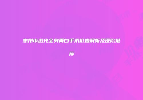 惠州市激光全身美白手术价格解析及医院推荐