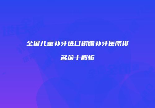 全国儿童补牙进口树脂补牙医院排名前十解析