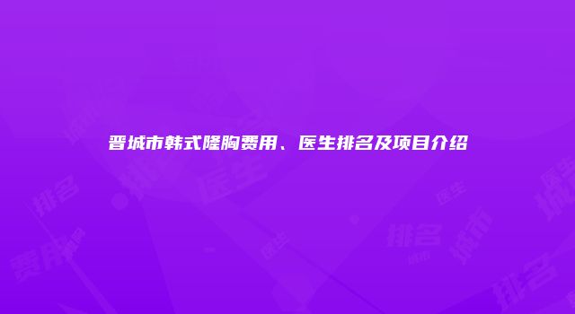 晋城市韩式隆胸费用、医生排名及项目介绍