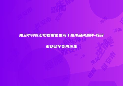 雅安市冷冻溶脂瘦腰医生前十强排名榜测评-雅安市杨啸宇整形医生