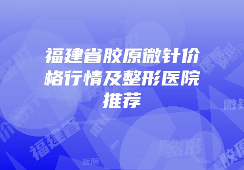 福建省胶原微针价格行情及整形医院推荐
