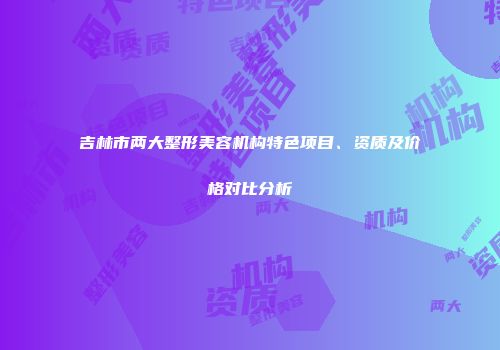 吉林市两大整形美容机构特色项目、资质及价格对比分析