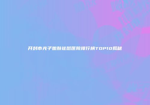 开封市光子嫩肤祛斑医院排行榜TOP10揭秘