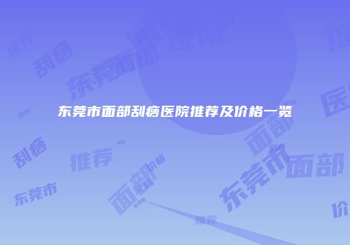 东莞市面部刮痧医院推荐及价格一览