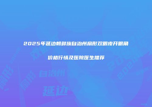 2025年延边朝鲜族自治州扇形双眼皮开眼角价格行情及医院医生推荐
