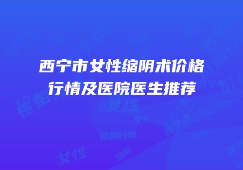 西宁市女性缩阴术价格行情及医院医生推荐