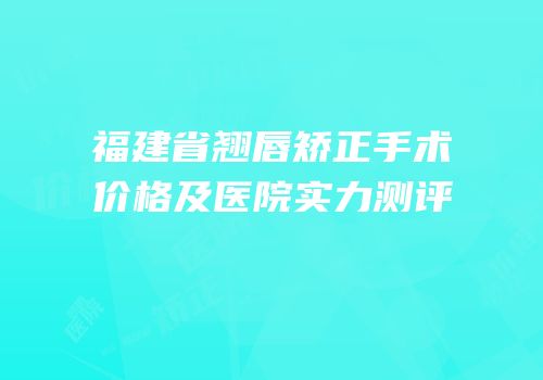 福建省翘唇矫正手术价格及医院实力测评