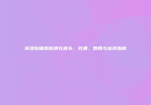 菏泽自体脂肪填充额头：效果、费用与选择指南