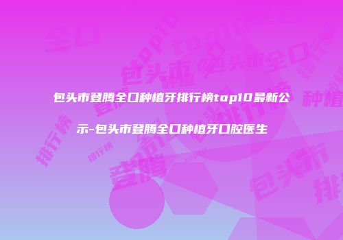 包头市登腾全口种植牙排行榜top10最新公示-包头市登腾全口种植牙口腔医生
