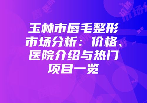 玉林市唇毛整形市场分析：价格、医院介绍与热门项目一览