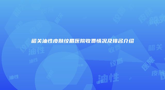 韶关油性皮肤纹眉医院收费情况及排名介绍
