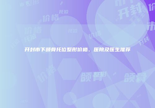 开封市下颌骨托位整形价格、医院及医生推荐