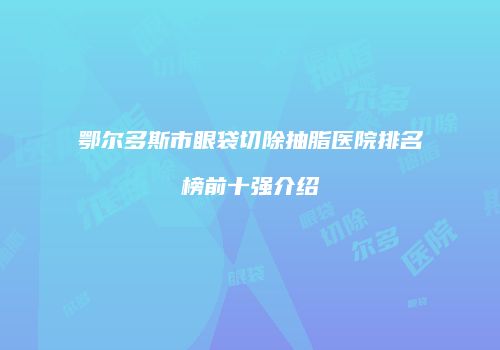 鄂尔多斯市眼袋切除抽脂医院排名榜前十强介绍