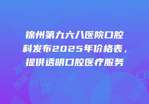 锦州第九六八医院口腔科发布2025年价格表，提供透明口腔医疗服务