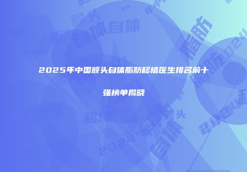2025年中国额头自体脂肪移植医生排名前十强榜单揭晓