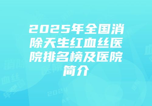 2025年全国消除天生红血丝医院排名榜及医院简介