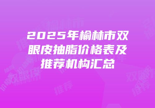 2025年榆林市双眼皮抽脂价格表及推荐机构汇总