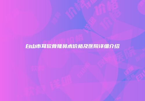 白山市耳软骨隆鼻术价格及医院详细介绍