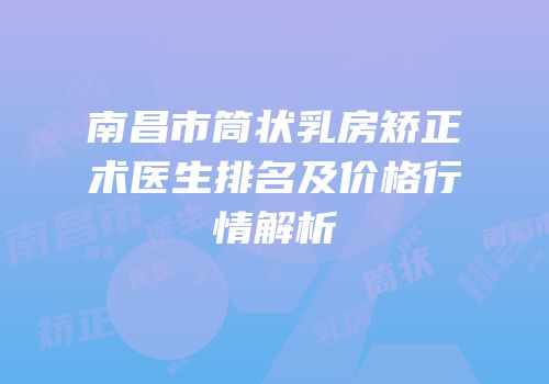 南昌市筒状乳房矫正术医生排名及价格行情解析