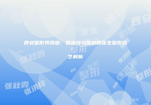 西安整形界翘楚：张洪玲与张秋霞医生整形技艺解析