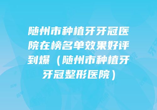 随州市种植牙牙冠医院在榜名单效果好评到爆（随州市种植牙牙冠整形医院）