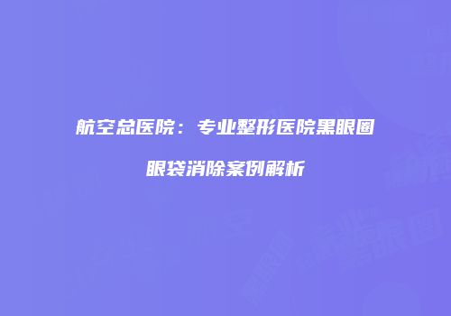 航空总医院：专业整形医院黑眼圈眼袋消除案例解析
