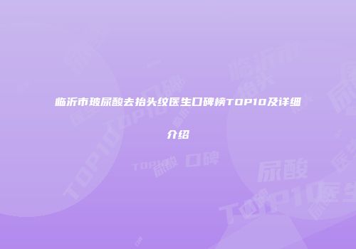 临沂市玻尿酸去抬头纹医生口碑榜TOP10及详细介绍