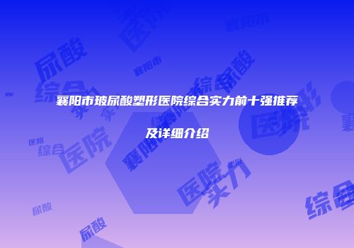 襄阳市玻尿酸塑形医院综合实力前十强推荐及详细介绍