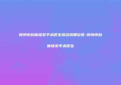 赣州市自体植发手术医生排名榜哪位医-赣州市自体植发手术医生