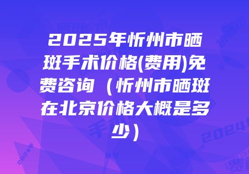 2025年忻州市晒斑手术价格(费用)免费咨询（忻州市晒斑在北京价格大概是多少）
