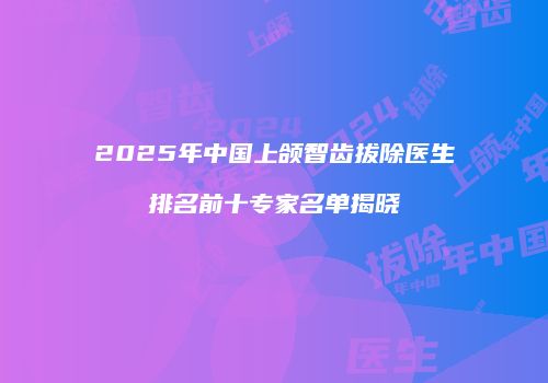 2025年中国上颌智齿拔除医生排名前十专家名单揭晓