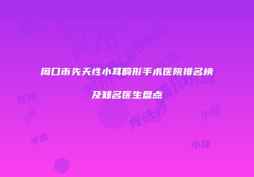 周口市先天性小耳畸形手术医院排名榜及知名医生盘点