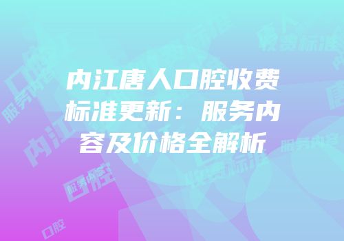 内江唐人口腔收费标准更新：服务内容及价格全解析