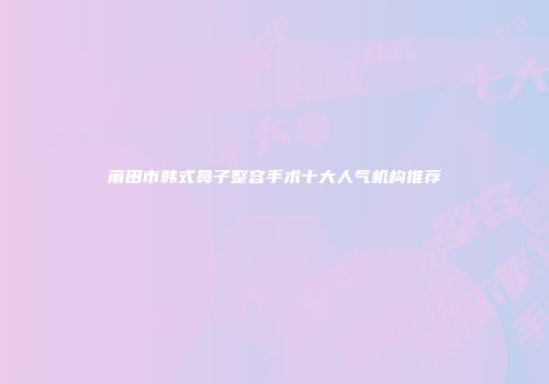 莆田市韩式鼻子整容手术十大人气机构推荐