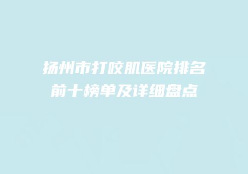 扬州市打咬肌医院排名前十榜单及详细盘点