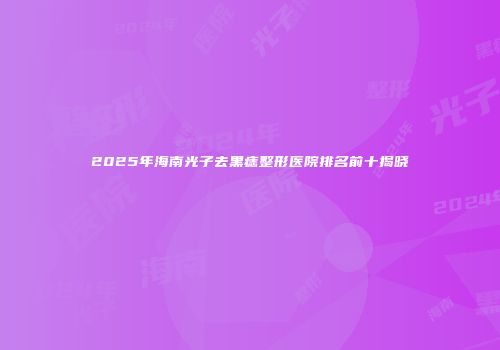 2025年海南光子去黑痣整形医院排名前十揭晓
