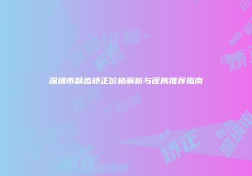 深圳市龋齿矫正价格解析与医院推荐指南