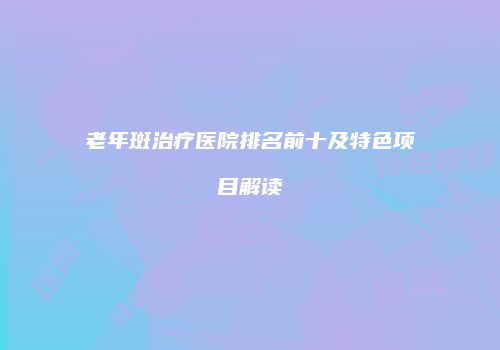老年斑治疗医院排名前十及特色项目解读