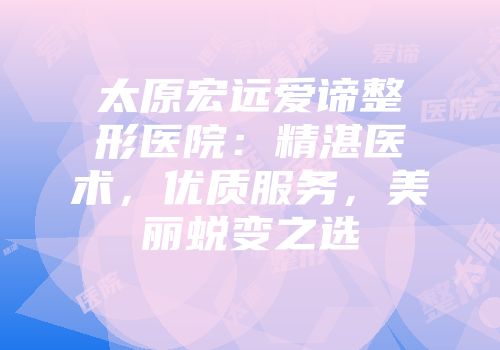 太原宏远爱谛整形医院：精湛医术，优质服务，美丽蜕变之选