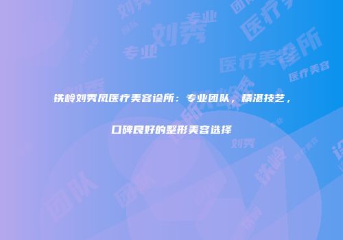 铁岭刘秀凤医疗美容诊所：专业团队，精湛技艺，口碑良好的整形美容选择