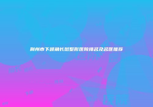 荆州市下颌角长斑整形医院排名及名医推荐