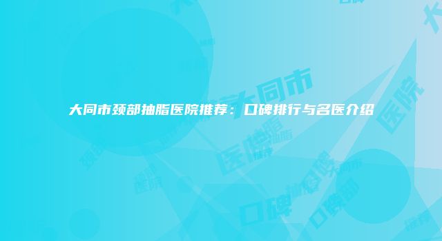 大同市颈部抽脂医院推荐：口碑排行与名医介绍