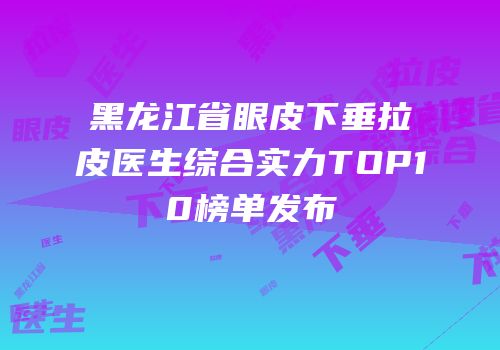 黑龙江省眼皮下垂拉皮医生综合实力TOP10榜单发布