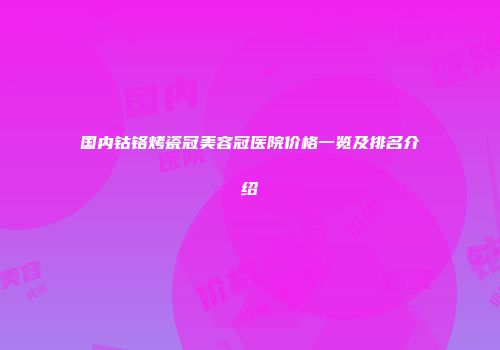 国内钴铬烤瓷冠美容冠医院价格一览及排名介绍