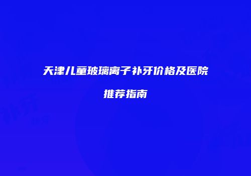 天津儿童玻璃离子补牙价格及医院推荐指南