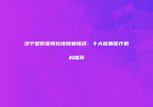 济宁整形医院拉皮除皱排名：十大优质医疗机构推荐