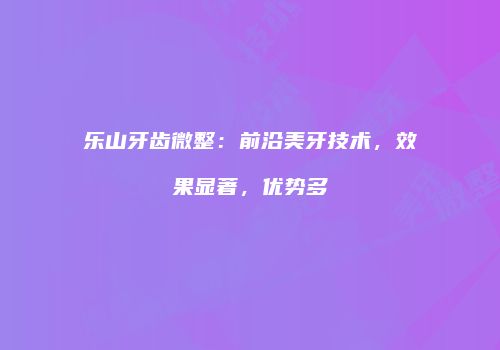 乐山牙齿微整：前沿美牙技术，效果显著，优势多