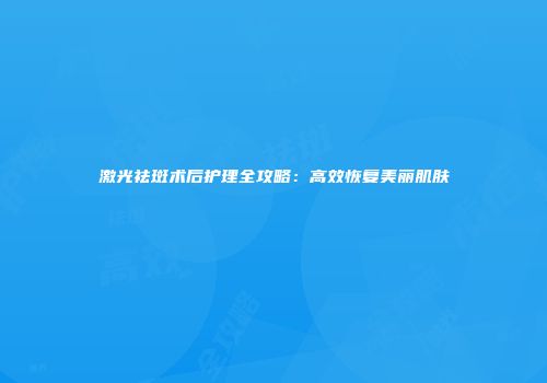 激光祛斑术后护理全攻略：高效恢复美丽肌肤