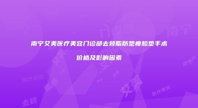 南宁艾美医疗美容门诊部去颊脂肪垫瘦脸垫手术价格及影响因素