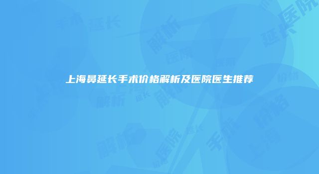 上海鼻延长手术价格解析及医院医生推荐